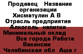 Продавец › Название организации ­ Хисматулин А.В. › Отрасль предприятия ­ Алкоголь, напитки › Минимальный оклад ­ 20 000 - Все города Работа » Вакансии   . Челябинская обл.,Аша г.